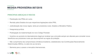 MEDIDA PROVISÓRIA 867/2018
• Paralização dos PRAs em curso.
• Revisão pelos Estados de suas respectivas legislações sobre PRA.
• Judicialização das novas regras, tanto por produtores rurais, Estados e Ministério Público.
• Insegurança jurídica.
• Postergação da implementação do novo Código Florestal.
• Incentivo ao aumento do desmatamento ilegal por sinalizar que a lei pode sempre ser alterada para conceder novos
benefícios aos produtores rurais que descumprirem as regras de proteção.
• Não cumprimento dos compromissos climáticos brasileiros, estabelecidos nas Contribuições Nacionalmente
Determinadas (NDCs), no setor de uso da terra.
• Barreiras para o acesso a mercados internacionais.
PRINCIPAIS AMEAÇAS E RISCOS
14
 