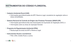 INSTRUMENTOS DO CÓDIGO FLORESTAL
• Cadastro Ambiental Rural (CAR)
✓ Informações georreferenciadas de APP, Reserva Legal, excedente de vegetação nativa e
áreas consolidadas.
• Sistema Nacional de Controle da Origem dos Produtos Florestais (SINAFLOR)
✓ Informações georreferencidas das Autorizações de Supressão de Vegetação (ASV); e
✓ Informações sobre as áreas de reposição florestal.
• Programa de Regularização Ambiental (PRA)
✓ Restauração de áreas de APP e Reserva Legal.
• Instrumentos fiscais e econômicos
✓PSA; CRA; Crédito Rural; e outros.
6
 