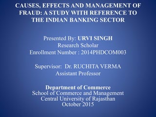 CAUSES, EFFECTS AND MANAGEMENT OF
FRAUD: A STUDY WITH REFERENCE TO
THE INDIAN BANKING SECTOR
Presented By: URVI SINGH
Research Scholar
Enrollment Number : 2014PHDCOM003
Supervisor: Dr. RUCHITA VERMA
Assistant Professor
Department of Commerce
School of Commerce and Management
Central University of Rajasthan
October 2015
 