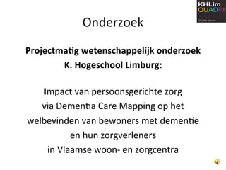Onderzoek 
Projectma*g wetenschappelijk onderzoek 
          K. Hogeschool Limburg: 
                      
    Impact van persoonsgerichte zorg  
    via Demen6a Care Mapping op het  
welbevinden van bewoners met demen6e  
           en hun zorgverleners 
     in Vlaamse woon‐ en zorgcentra 
 