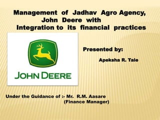 Management of Jadhav Agro Agency,
John Deere with
Integration to its financial practices
Presented by:
Apeksha R. Tale
Under the Guidance of :- Mr. R.M. Aasare
(Finance Manager)
 