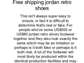 Free shipping jordan retro
         shoes
     This isn't always super easy to
      ensure, in fact it is difficult to
    determine that's real or fake. For
    people who've some US$500 or
   US$80 jordan retro shoes footwear
together and they also look exactly the
   same which may be an imitation or
 perhaps is it both fake or perhaps is it
   both real. A lot of the footwear will
   most likely be produced within the
 identical production facilities and may
 