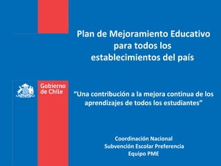 Plan de Mejoramiento Educativo
          para todos los
    establecimientos del país


“Una contribución a la mejora continua de los
   aprendizajes de todos los estudiantes”



            Coordinación Nacional
         Subvención Escolar Preferencia
                 Equipo PME
 