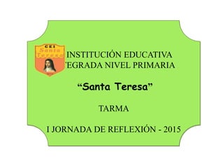 INSTITUCIÓN EDUCATIVA
INTEGRADA NIVEL PRIMARIA
“Santa Teresa”
TARMA
I JORNADA DE REFLEXIÓN - 2015
 