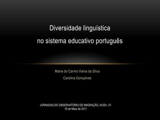 Diversidade linguística
no sistema educativo português



          Maria do Carmo Vieira da Silva
                Carolina Gonçalves




JORNADAS DO OBSERVATÓRIO DE IMIGRAÇÃO, ACIDI, I.P.
               16 de Maio de 2011
 