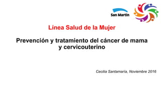 Línea Salud de la Mujer
Prevención y tratamiento del cáncer de mama
y cervicouterino
Cecilia Santamaría, Noviembre 2016
 