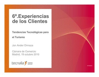 6º.Experiencias
de los Clientes
Tendencias Tecnológicas para
el Turismo
Jon Ander Ormaza
Cámara de Comercio
Madrid, 19 octubre 2010
19/10/2010
 