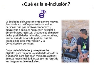 ¿Qué es la e-inclusión?
La Sociedad del Conocimiento genera nuevas
formas de exclusión para todas aquellas
personas que po...