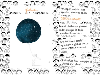 Globus.... Inﬂa’l pensant en totes
aquelles coses que donen
malestar.
DEIXAL’L ANAR!
Torna’l a inﬂar: ara pensant
en tot allò que et dóna
benestar. Fés un nus.
Ens posam en cercle i
aguantam el globus amb la
panxa, intentant que no
caigui
Feim dues ﬁles i rompem el
globus amb el cul!
 