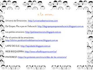 A la xarxa….
Universo de Emociones: http://universodeemociones.com
De Grapes: Pas a pas en l’educació: http://degrapespasapaseneducacio.blogspot.com.es
Les petites emocions: http://petitesemocions.blogspot.com.es
Por el camino de las emociones:
http://silvina-porelcaminodelasemociones.blogspot.com.es
 
LAPIZ DE ELE: http://lapizdeele.blogspot.com.es
 
WEB BISQUERRA: http://www.rafaelbisquerra.com/ca/
 
PINTEREST: https://es.pinterest.com/mruris/des-de-les-emocions/
 