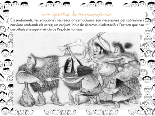 UNA QÜESTIÓ DE SUPERVIVÈNCIA
Els sentiments, les emocions i les reaccions emocionals són necessàries per sobreviure i
conviure amb amb els altres; un conjunt innat de sistemes d’adaptació a l’entorn que han
contribuit a la supervivència de l’espècie humana.
 