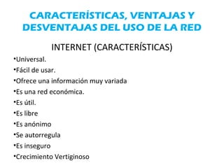 CARACTERÍSTICAS, VENTAJAS Y
DESVENTAJAS DEL USO DE LA RED
INTERNET (CARACTERÍSTICAS)
•Universal.
•Fácil de usar.
•Ofrece una información muy variada
•Es una red económica.
•Es útil.
•Es libre
•Es anónimo
•Se autorregula
•Es inseguro
•Crecimiento Vertiginoso
 