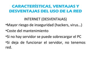 CARACTERÍSTICAS, VENTAJAS Y
DESVENTAJAS DEL USO DE LA RED
INTERNET (DESVENTAJAS)
•Mayor riesgo de inseguridad (hackers, virus…)
•Coste del mantenimiento
•Si no hay servidor se puede sobrecargar el PC
•Si deja de funcionar el servidor, no tenemos
red.
 