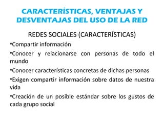 CARACTERÍSTICAS, VENTAJAS Y
DESVENTAJAS DEL USO DE LA RED
REDES SOCIALES (CARACTERÍSTICAS)
•Compartir información
•Conocer y relacionarse con personas de todo el
mundo
•Conocer características concretas de dichas personas
•Exigen compartir información sobre datos de nuestra
vida
•Creación de un posible estándar sobre los gustos de
cada grupo social
 