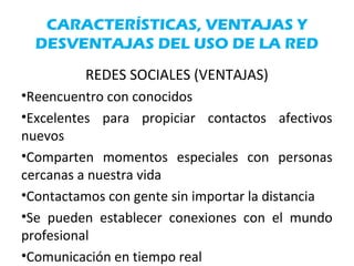 CARACTERÍSTICAS, VENTAJAS Y
DESVENTAJAS DEL USO DE LA RED
REDES SOCIALES (VENTAJAS)
•Reencuentro con conocidos
•Excelentes para propiciar contactos afectivos
nuevos
•Comparten momentos especiales con personas
cercanas a nuestra vida
•Contactamos con gente sin importar la distancia
•Se pueden establecer conexiones con el mundo
profesional
•Comunicación en tiempo real
 