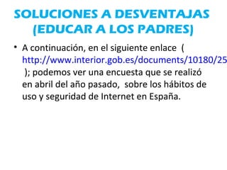 SOLUCIONES A DESVENTAJAS
(EDUCAR A LOS PADRES)
• A continuación, en el siguiente enlace (
http://www.interior.gob.es/documents/10180/25
); podemos ver una encuesta que se realizó
en abril del año pasado, sobre los hábitos de
uso y seguridad de Internet en España.
 