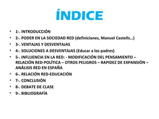 ÍNDICE
• 1-. INTRODUCCIÓN
• 2-. PODER EN LA SOCIEDAD RED (definiciones, Manuel Castells…)
• 3-. VENTAJAS Y DESVENTAJAS
• 4-. SOLUCIONES A DESVENTAJAS (Educar a los padres)
• 5-. INFLUENCIA EN LA RED: - MODIFICACIÓN DEL PENSAMIENTO –
RELACIÓN RED-POLÍTICA – OTROS PELIGROS – RAPIDEZ DE EXPANSIÓN –
ANÁLISIS RED EN ESPAÑA
• 6-. RELACIÓN RED-EDUCACIÓN
• 7-. CONCLUSIÓN
• 8-. DEBATE DE CLASE
• 9-. BIBLIOGRAFÍA
 