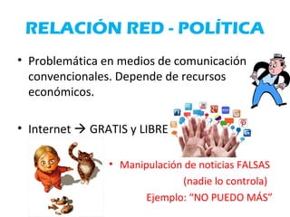 RELACIÓN RED - POLÍTICA
• Problemática en medios de comunicación
convencionales. Depende de recursos
económicos.
• Internet  GRATIS y LIBRE
• Manipulación de noticias FALSAS
(nadie lo controla)
Ejemplo: “NO PUEDO MÁS”
 
