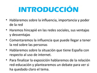 INTRODUCCIÓN
• Hablaremos sobre la influencia, importancia y poder
de la red
• Haremos hincapié en las redes sociales, sus ventajas
y desventajas
• Comentaremos la influencia que puede llegar a tener
la red sobre las personas
• Hablaremos sobre la situación que tiene España con
respecto al uso de internet.
• Para finalizar la exposición hablaremos de la relación
red-educación y plantearemos un debate para ver si
ha quedado claro el tema.
 