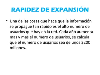 RAPIDEZ DE EXPANSIÓN
• Una de las cosas que hace que la información
se propague tan rápido es el alto numero de
usuarios que hay en la red. Cada año aumenta
mas y mas el numero de usuarios, se calcula
que el numero de usuarios sea de unos 3200
millones.
 
