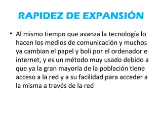 RAPIDEZ DE EXPANSIÓN
• Al mismo tiempo que avanza la tecnología lo
hacen los medios de comunicación y muchos
ya cambian el papel y boli por el ordenador e
internet, y es un método muy usado debido a
que ya la gran mayoría de la población tiene
acceso a la red y a su facilidad para acceder a
la misma a través de la red
 