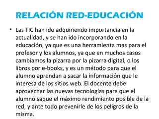 RELACIÓN RED-EDUCACIÓN
• Las TIC han ido adquiriendo importancia en la
actualidad, y se han ido incorporando en la
educación, ya que es una herramienta mas para el
profesor y los alumnos, ya que en muchos casos
cambiamos la pizarra por la pizarra digital, o los
libros por e-books, y es un método para que el
alumno aprendan a sacar la información que le
interesa de los sitios web. El docente debe
aprovechar las nuevas tecnologías para que el
alumno saque el máximo rendimiento posible de la
red, y ante todo prevenirle de los peligros de la
misma.
 