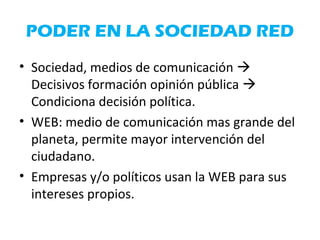 PODER EN LA SOCIEDAD RED
• Sociedad, medios de comunicación 
Decisivos formación opinión pública 
Condiciona decisión política.
• WEB: medio de comunicación mas grande del
planeta, permite mayor intervención del
ciudadano.
• Empresas y/o políticos usan la WEB para sus
intereses propios.
 