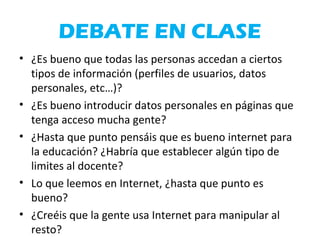 DEBATE EN CLASE
• ¿Es bueno que todas las personas accedan a ciertos
tipos de información (perfiles de usuarios, datos
personales, etc…)?
• ¿Es bueno introducir datos personales en páginas que
tenga acceso mucha gente?
• ¿Hasta que punto pensáis que es bueno internet para
la educación? ¿Habría que establecer algún tipo de
limites al docente?
• Lo que leemos en Internet, ¿hasta que punto es
bueno?
• ¿Creéis que la gente usa Internet para manipular al
resto?
 