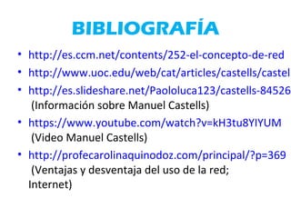 BIBLIOGRAFÍA
• http://es.ccm.net/contents/252-el-concepto-de-red
• http://www.uoc.edu/web/cat/articles/castells/castell
• http://es.slideshare.net/Paololuca123/castells-845269
(Información sobre Manuel Castells)
• https://www.youtube.com/watch?v=kH3tu8YIYUM
(Video Manuel Castells)
• http://profecarolinaquinodoz.com/principal/?p=369
(Ventajas y desventaja del uso de la red;
Internet)
 