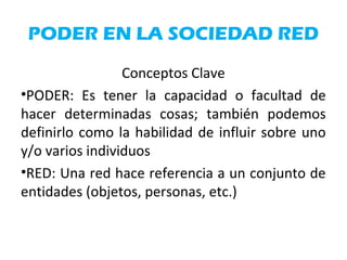 PODER EN LA SOCIEDAD RED
Conceptos Clave
•PODER: Es tener la capacidad o facultad de
hacer determinadas cosas; también podemos
definirlo como la habilidad de influir sobre uno
y/o varios individuos
•RED: Una red hace referencia a un conjunto de
entidades (objetos, personas, etc.)
 