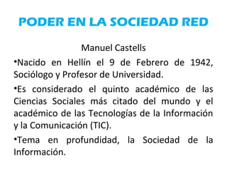 PODER EN LA SOCIEDAD RED
Manuel Castells
•Nacido en Hellín el 9 de Febrero de 1942,
Sociólogo y Profesor de Universidad.
•Es considerado el quinto académico de las
Ciencias Sociales más citado del mundo y el
académico de las Tecnologías de la Información
y la Comunicación (TIC).
•Tema en profundidad, la Sociedad de la
Información.
 