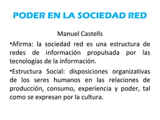 PODER EN LA SOCIEDAD RED
Manuel Castells
•Afirma: la sociedad red es una estructura de
redes de información propulsada por las
tecnologías de la información.
•Estructura Social: disposiciones organizativas
de los seres humanos en las relaciones de
producción, consumo, experiencia y poder, tal
como se expresan por la cultura.
 