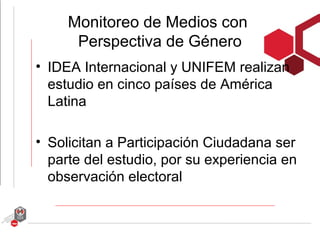 Monitoreo de Medios con
      Perspectiva de Género
• IDEA Internacional y UNIFEM realizan
  estudio en cinco países de América
  Latina

• Solicitan a Participación Ciudadana ser
  parte del estudio, por su experiencia en
  observación electoral
 