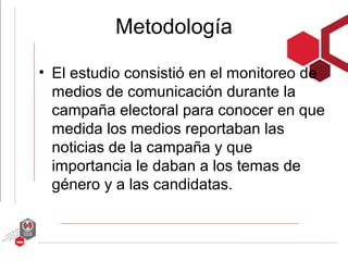 Metodología

• El estudio consistió en el monitoreo de
  medios de comunicación durante la
  campaña electoral para conocer en que
  medida los medios reportaban las
  noticias de la campaña y que
  importancia le daban a los temas de
  género y a las candidatas.
 