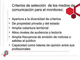 Criterios de selección de los medios de
    comunicación para el monitoreo:

• Apertura a la diversidad de criterios
• De propiedad privada y del estado
• Amplia cobertura territorial
• Altos niveles de audiencia o lectoría
• Amplia frecuencia de emisión de noticias o
  salidas al público
• Capacidad como líderes de opinión entre sus
  profesionales
 