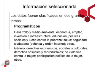 Información seleccionada
Los datos fueron clasificados en dos grandes
temas:
  Programáticos
  Desarrollo y medio ambiente; economía, empleo,
  inversión e infraestructura; educación; políticas
  sociales y lucha contra la pobreza; salud; seguridad
  ciudadana (defensa y orden interno); otros.
  Género: derechos económicos, sociales y culturales;
  derechos sexuales y reproductivos; no violencia
  contra la mujer; participación política de la mujer,
  otros.
 