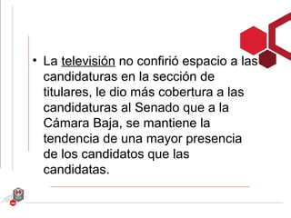 • La televisión no confirió espacio a las
  candidaturas en la sección de
  titulares, le dio más cobertura a las
  candidaturas al Senado que a la
  Cámara Baja, se mantiene la
  tendencia de una mayor presencia
  de los candidatos que las
  candidatas.
 