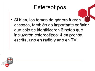 Estereotipos

• Si bien, los temas de género fueron
  escasos, también es importante señalar
  que solo se identificaron 6 notas que
  incluyeron estereotipos: 4 en prensa
  escrita, uno en radio y uno en TV.
 