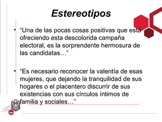 Estereotipos
• “Una de las pocas cosas positivas que está
  ofreciendo esta descolorida campaña
  electoral, es la sorprendente hermosura de
  las candidatas…”

• “Es necesario reconocer la valentía de esas
  mujeres, que dejando la tranquilidad de sus
  hogares o el placentero discurrir de sus
  existencias con sus círculos íntimos de
  familia y sociales…”
 
