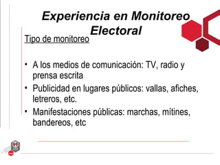 Experiencia en Monitoreo
            Electoral
Tipo de monitoreo

• A los medios de comunicación: TV, radio y
  prensa escrita
• Publicidad en lugares públicos: vallas, afiches,
  letreros, etc.
• Manifestaciones públicas: marchas, mítines,
  bandereos, etc
 