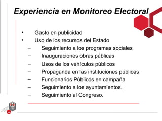 Experiencia en Monitoreo Electoral

  •       Gasto en publicidad
  •       Uso de los recursos del Estado
      –     Seguimiento a los programas sociales
      –     Inauguraciones obras públicas
      –     Usos de los vehículos públicos
      –     Propaganda en las instituciones públicas
      –     Funcionarios Públicos en campaña
      –     Seguimiento a los ayuntamientos.
      –     Seguimiento al Congreso.
 