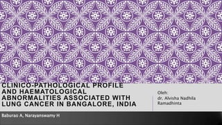 CLINICO-PATHOLOGICAL PROFILE
AND HAEMATOLOGICAL
ABNORMALITIES ASSOCIATED WITH
LUNG CANCER IN BANGALORE, INDIA
Oleh:
dr. Alvisha Nadhila
Ramadhinta
Baburao A, Narayanswamy H
 