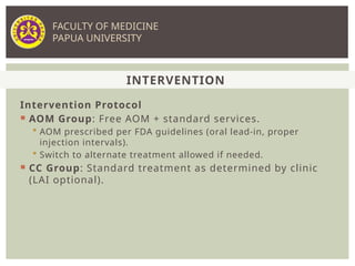 Intervention Protocol
 AOM Group: Free AOM + standard services.
 AOM prescribed per FDA guidelines (oral lead-in, proper
injection intervals).
 Switch to alternate treatment allowed if needed.
 CC Group: Standard treatment as determined by clinic
(LAI optional).
INTERVENTION
FACULTY OF MEDICINE
PAPUA UNIVERSITY
 