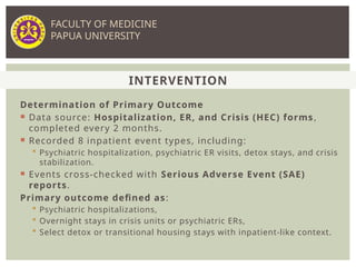 Determination of Primary Outcome
 Data source: Hospitalization, ER, and Crisis (HEC) forms,
completed every 2 months.
 Recorded 8 inpatient event types, including:
 Psychiatric hospitalization, psychiatric ER visits, detox stays, and crisis
stabilization.
 Events cross-checked with Serious Adverse Event (SAE)
reports.
Primary outcome defined as:
 Psychiatric hospitalizations,
 Overnight stays in crisis units or psychiatric ERs,
 Select detox or transitional housing stays with inpatient-like context.
INTERVENTION
FACULTY OF MEDICINE
PAPUA UNIVERSITY
 