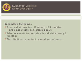 Secondary Outcomes
 Assessed at baseline, 12 months, 24 months:
 BPRS, CGI, C-SSRS, QLS, SCID-5, RBANS.
 Adverse events tracked via clinical visits (every 6
months).
 Aim: Limit extra contact beyond normal care.
FACULTY OF MEDICINE
PAPUA UNIVERSITY
 