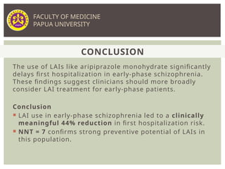 The use of LAIs like aripiprazole monohydrate significantly
delays first hospitalization in early-phase schizophrenia.
These findings suggest clinicians should more broadly
consider LAI treatment for early-phase patients.
Conclusion
 LAI use in early-phase schizophrenia led to a clinically
meaningful 44% reduction in first hospitalization risk.
 NNT = 7 confirms strong preventive potential of LAIs in
this population.
CONCLUSION
FACULTY OF MEDICINE
PAPUA UNIVERSITY
 