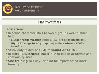 Limitations
 Baseline characteristics between groups were similar,
but:
 Cluster randomization could allow for selection effects.
 High LAI usage in CC group may underestimate AOM’s
benefits.
 Study only tested one LAI formulation (AOM).
 Results likely generalizable due to mix of academic and
community sites.
 Site training was key—should be implemented more
broadly.
LIMITATIONS
FACULTY OF MEDICINE
PAPUA UNIVERSITY
 