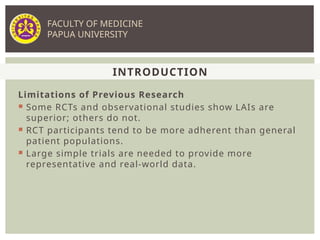 Limitations of Previous Research
 Some RCTs and observational studies show LAIs are
superior; others do not.
 RCT participants tend to be more adherent than general
patient populations.
 Large simple trials are needed to provide more
representative and real-world data.
INTRODUCTION
FACULTY OF MEDICINE
PAPUA UNIVERSITY
 