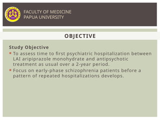 Study Objective
 To assess time to first psychiatric hospitalization between
LAI aripiprazole monohydrate and antipsychotic
treatment as usual over a 2-year period.
 Focus on early-phase schizophrenia patients before a
pattern of repeated hospitalizations develops.
OBJECTIVE
FACULTY OF MEDICINE
PAPUA UNIVERSITY
 
