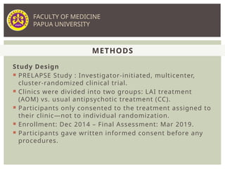 Study Design
 PRELAPSE Study : Investigator-initiated, multicenter,
cluster-randomized clinical trial.
 Clinics were divided into two groups: LAI treatment
(AOM) vs. usual antipsychotic treatment (CC).
 Participants only consented to the treatment assigned to
their clinic—not to individual randomization.
 Enrollment: Dec 2014 – Final Assessment: Mar 2019.
 Participants gave written informed consent before any
procedures.
METHODS
FACULTY OF MEDICINE
PAPUA UNIVERSITY
 